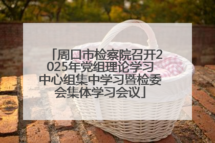 周口市检察院召开2025年党组理论学习中心组集中学习暨检委会集体学习会议